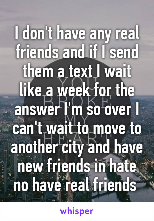 I don't have any real friends and if I send them a text I wait like a week for the answer I'm so over I can't wait to move to another city and have new friends in hate no have real friends 