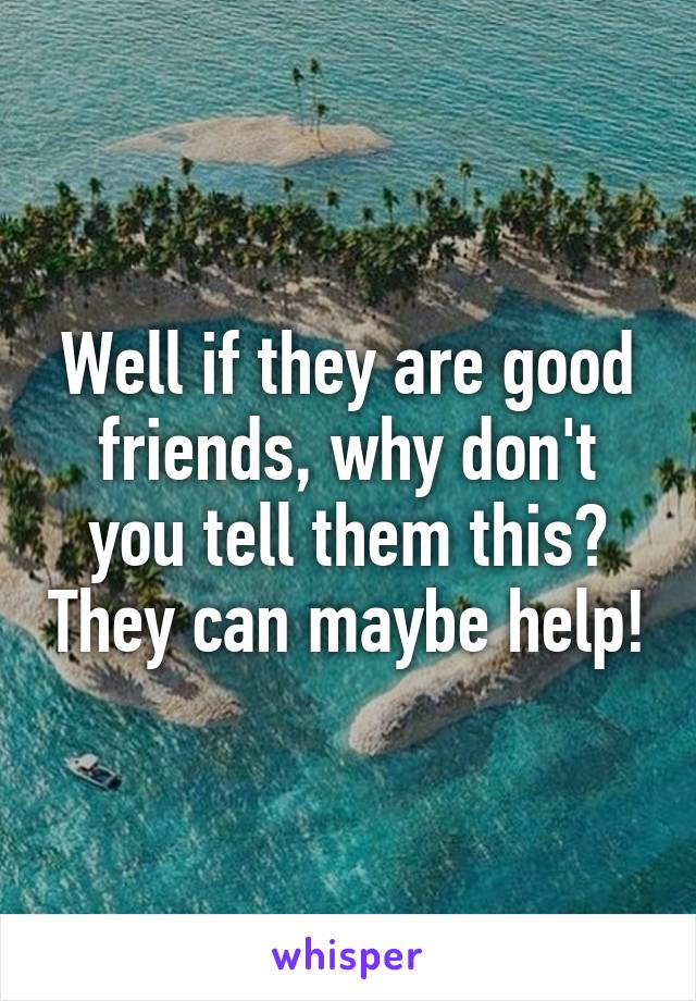 Well if they are good friends, why don't you tell them this? They can maybe help!