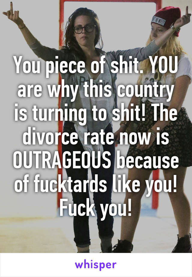 You piece of shit. YOU are why this country is turning to shit! The divorce rate now is OUTRAGEOUS because of fucktards like you! Fuck you!