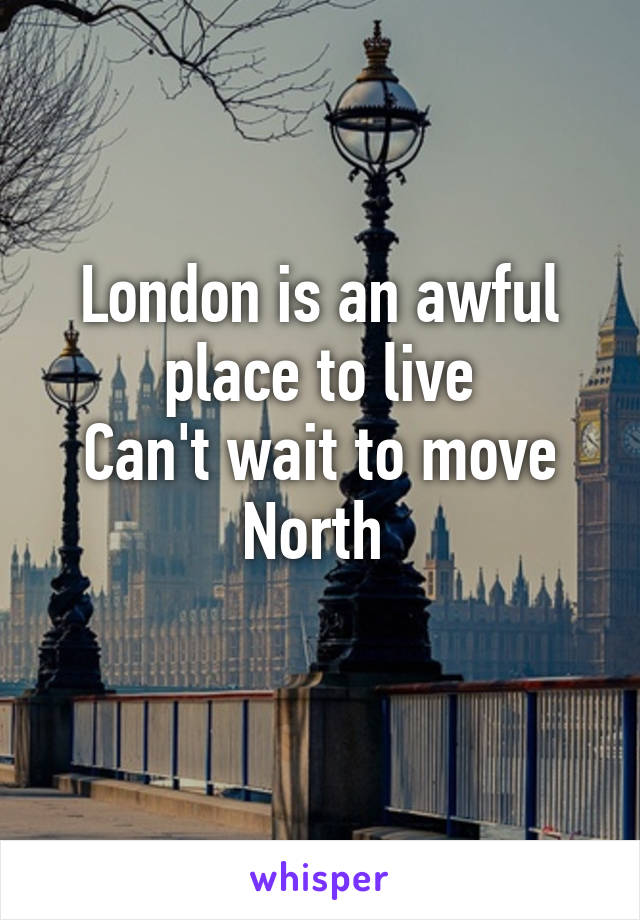 London is an awful place to live
Can't wait to move North 
