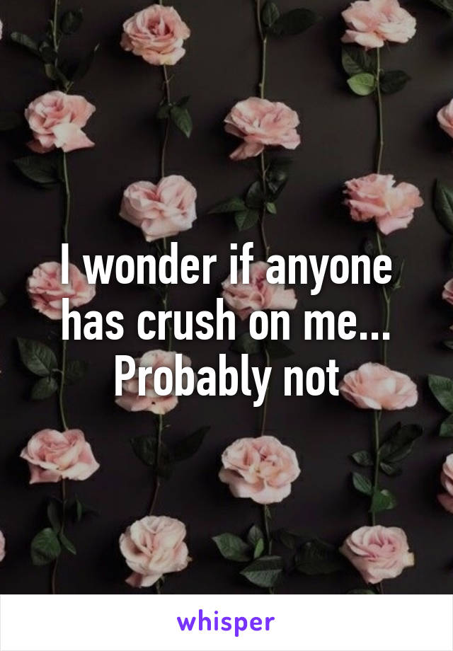 I wonder if anyone has crush on me... Probably not