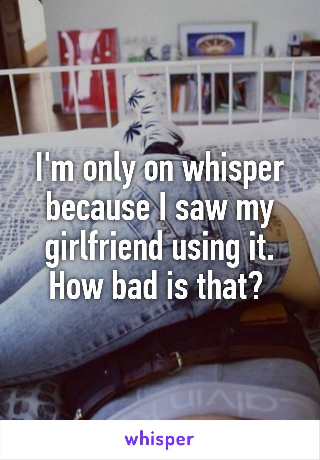 I'm only on whisper because I saw my girlfriend using it.
How bad is that? 