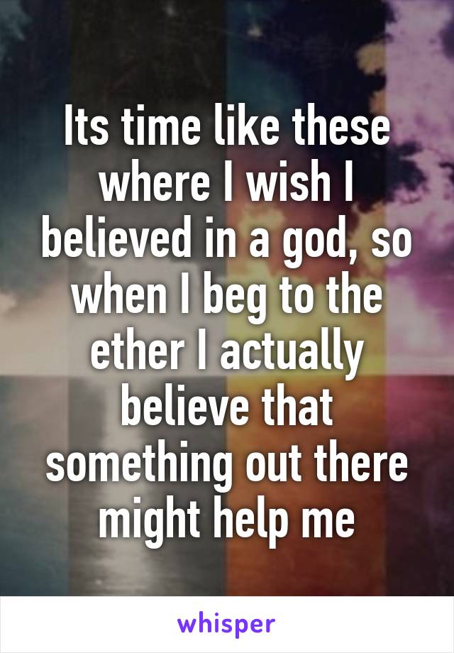 Its time like these where I wish I believed in a god, so when I beg to the ether I actually believe that something out there might help me