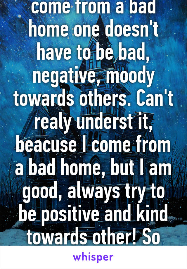 Just beacuse one did come from a bad home one doesn't have to be bad, negative, moody towards others. Can't realy underst it, beacuse I come from a bad home, but I am good, always try to be positive and kind towards other! So stop using it as an exuse... !!!