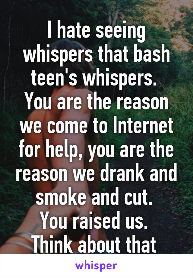 I hate seeing whispers that bash teen's whispers. 
You are the reason we come to Internet for help, you are the reason we drank and smoke and cut. 
You raised us. 
Think about that 