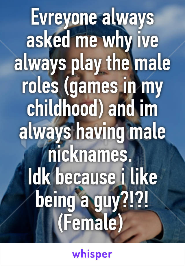 Evreyone always asked me why ive always play the male roles (games in my childhood) and im always having male nicknames. 
Idk because i like being a guy?!?!
(Female) 
