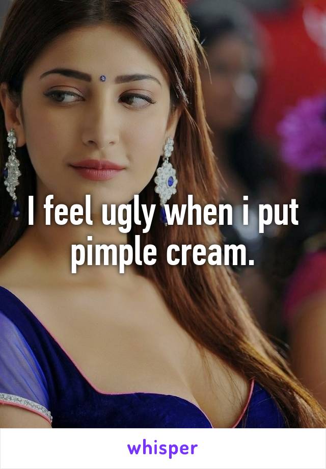 I feel ugly when i put pimple cream.