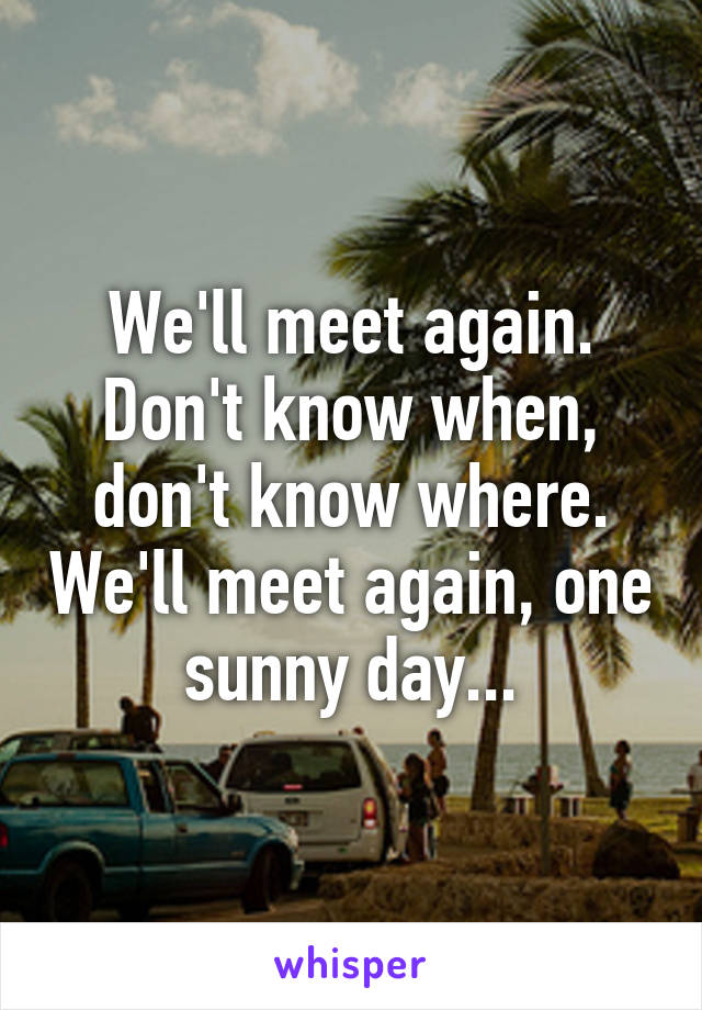 We'll meet again. Don't know when, don't know where. We'll meet again, one sunny day...