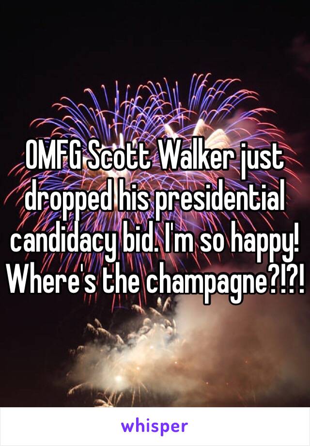 OMFG Scott Walker just dropped his presidential candidacy bid. I'm so happy! Where's the champagne?!?!