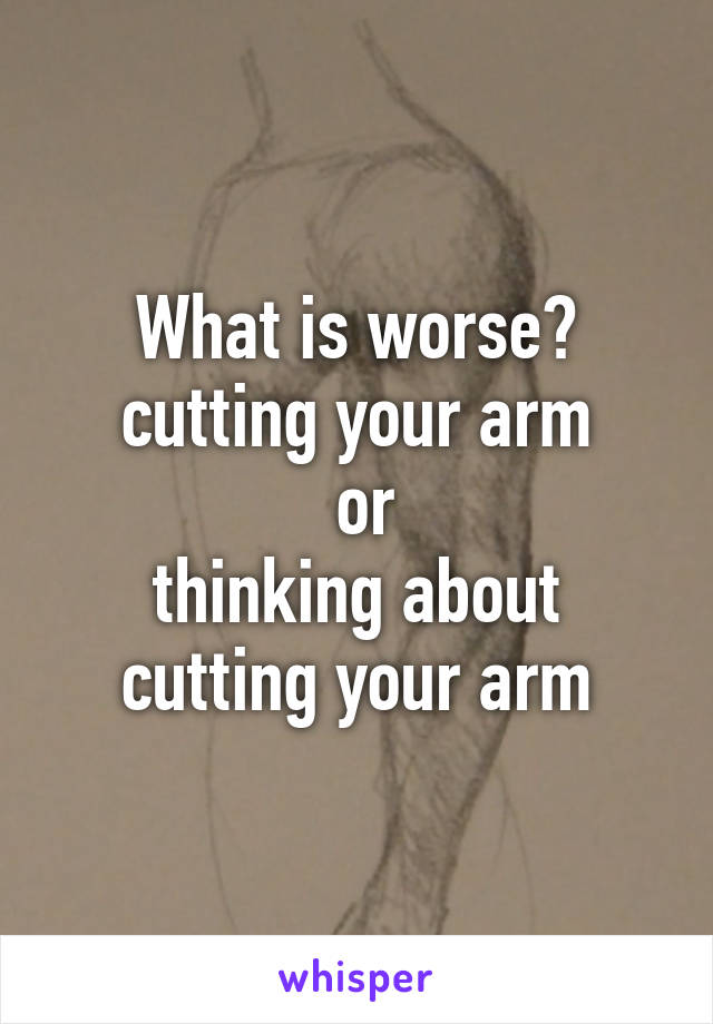 What is worse?
cutting your arm
 or
thinking about cutting your arm