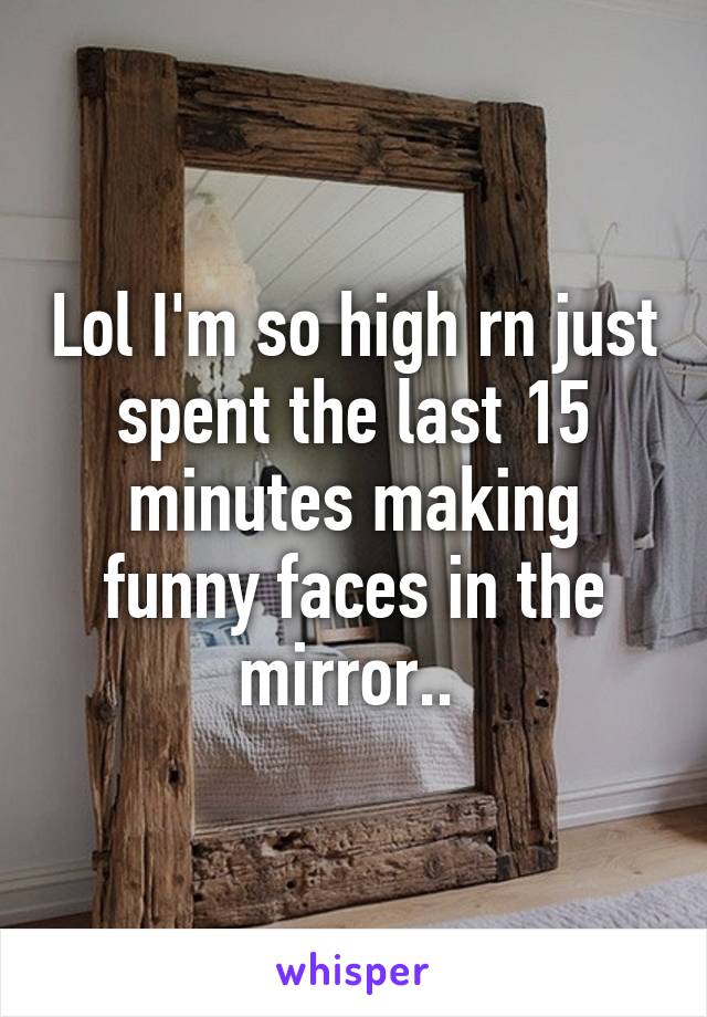 Lol I'm so high rn just spent the last 15 minutes making funny faces in the mirror.. 