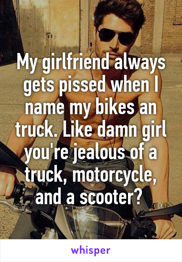 My girlfriend always gets pissed when I name my bikes an truck. Like damn girl you're jealous of a truck, motorcycle, and a scooter? 