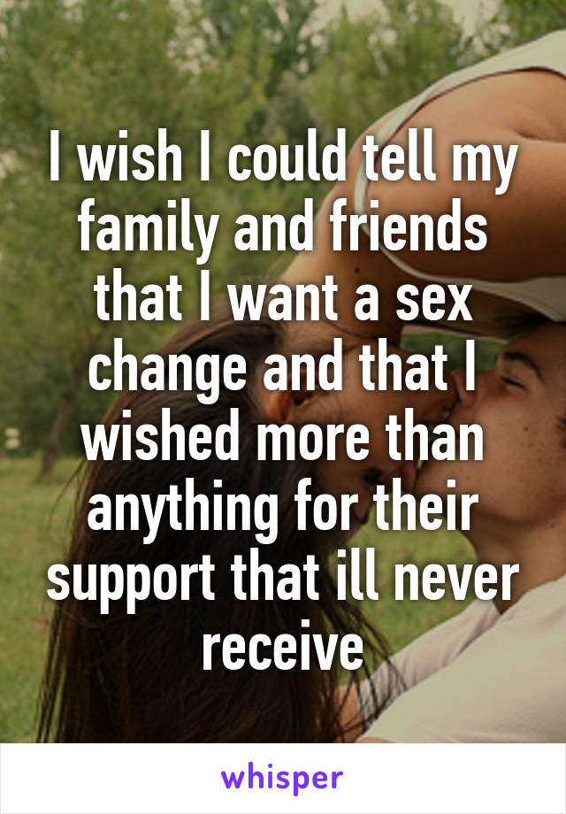 I wish I could tell my family and friends that I want a sex change and that I wished more than anything for their support that ill never receive