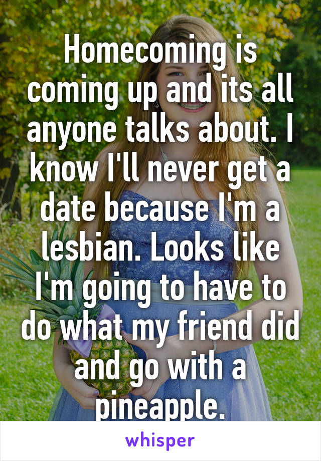 Homecoming is coming up and its all anyone talks about. I know I'll never get a date because I'm a lesbian. Looks like I'm going to have to do what my friend did and go with a pineapple.