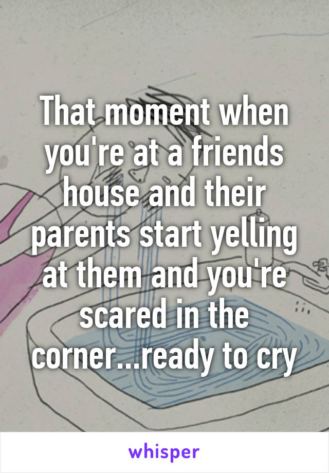 That moment when you're at a friends house and their parents start yelling at them and you're scared in the corner...ready to cry