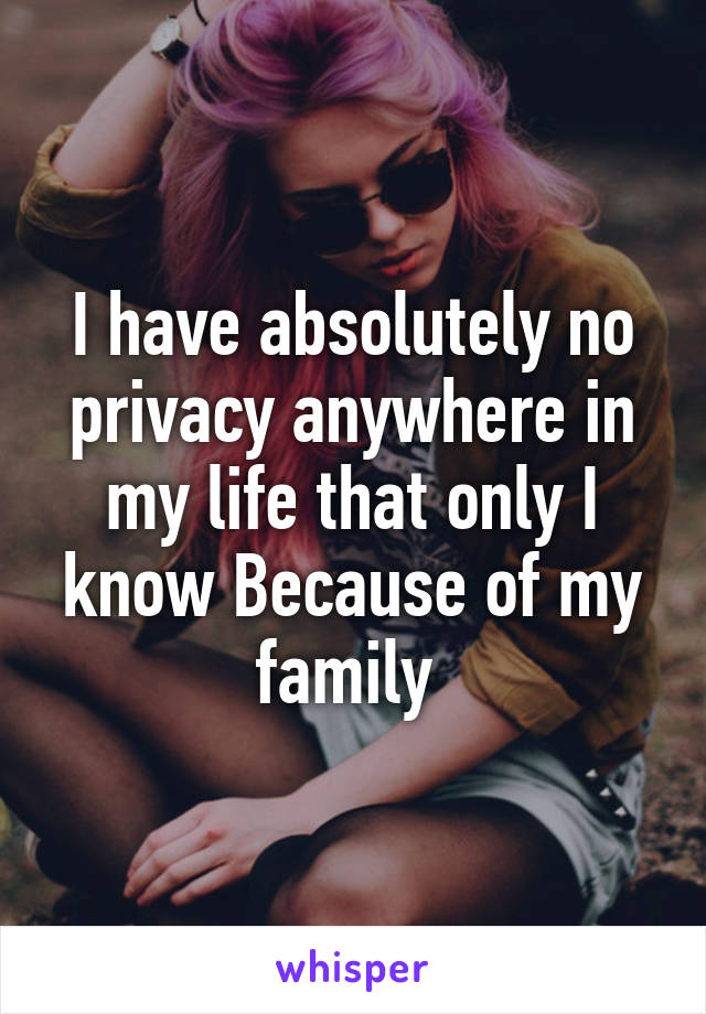 I have absolutely no privacy anywhere in my life that only I know Because of my family 