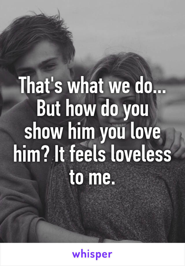 That's what we do...
But how do you show him you love him? It feels loveless to me.