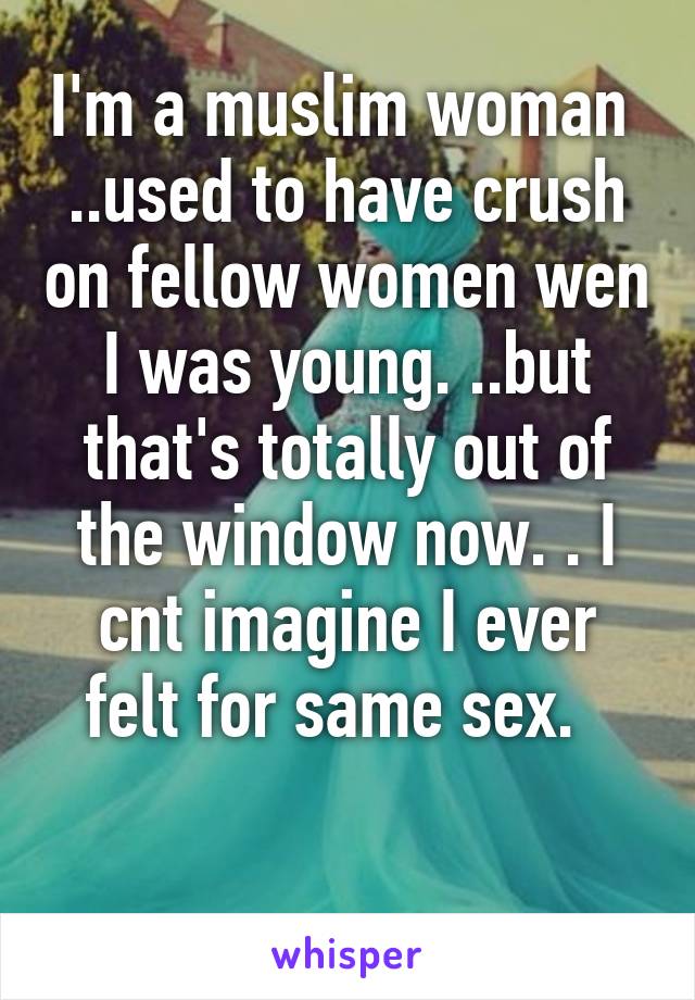 I'm a muslim woman 
..used to have crush on fellow women wen I was young. ..but that's totally out of the window now. . I cnt imagine I ever felt for same sex.  

