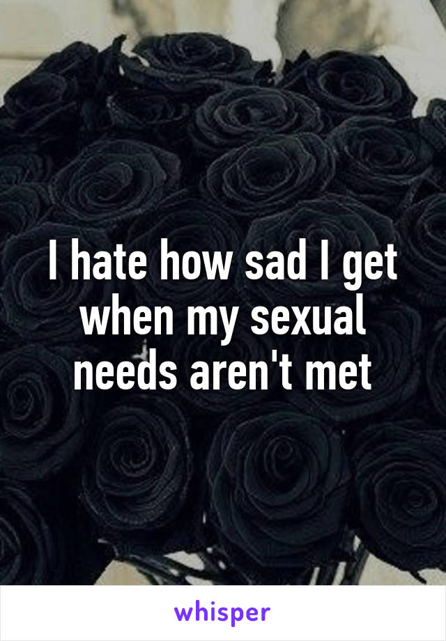 I hate how sad I get when my sexual needs aren't met