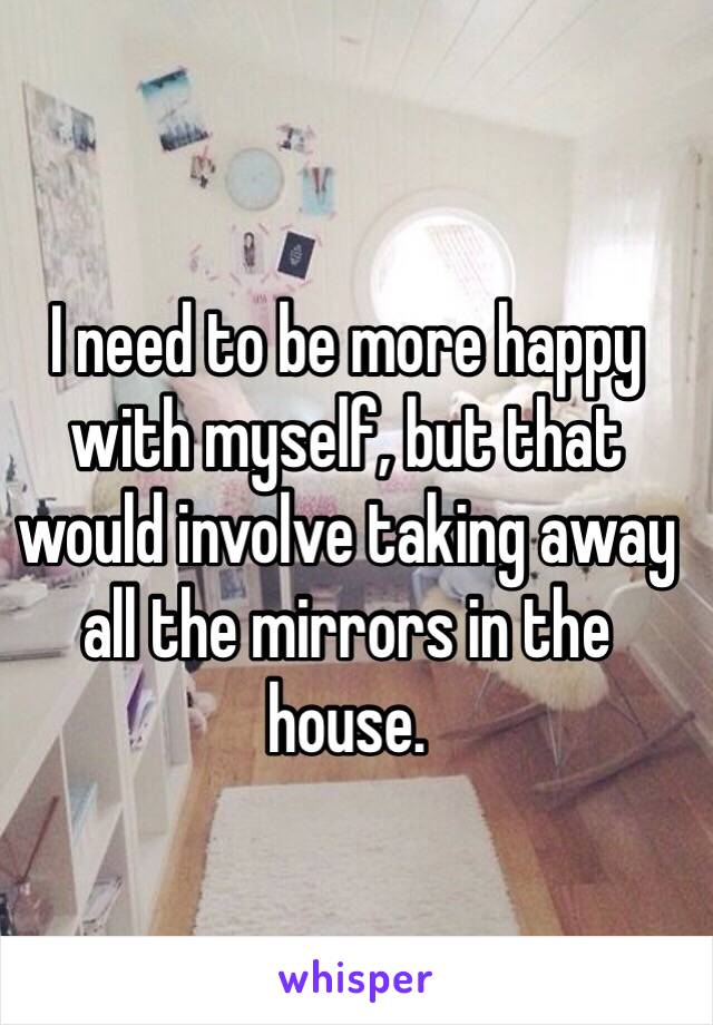 I need to be more happy with myself, but that would involve taking away all the mirrors in the house. 