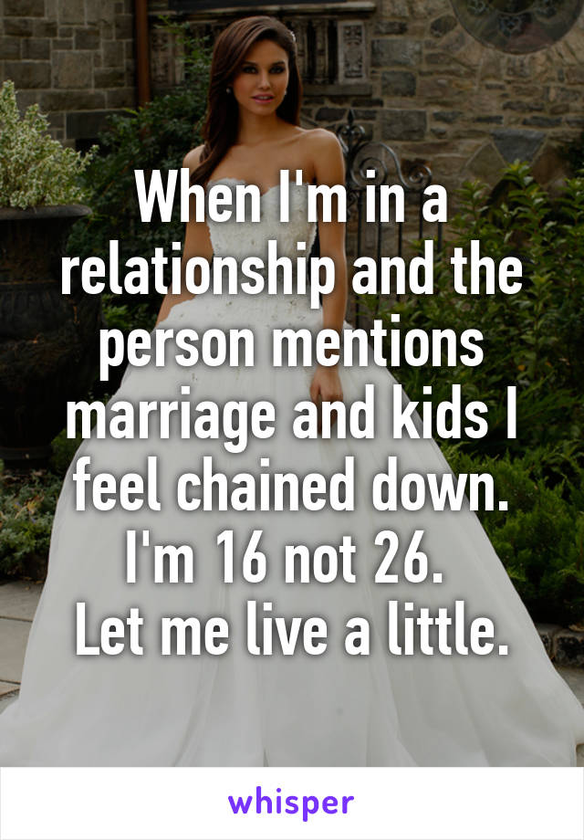 When I'm in a relationship and the person mentions marriage and kids I feel chained down.
I'm 16 not 26. 
Let me live a little.