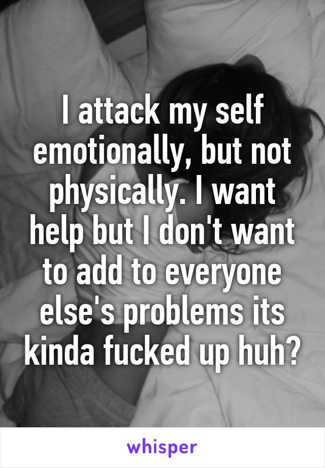 I attack my self emotionally, but not physically. I want help but I don't want to add to everyone else's problems its kinda fucked up huh?