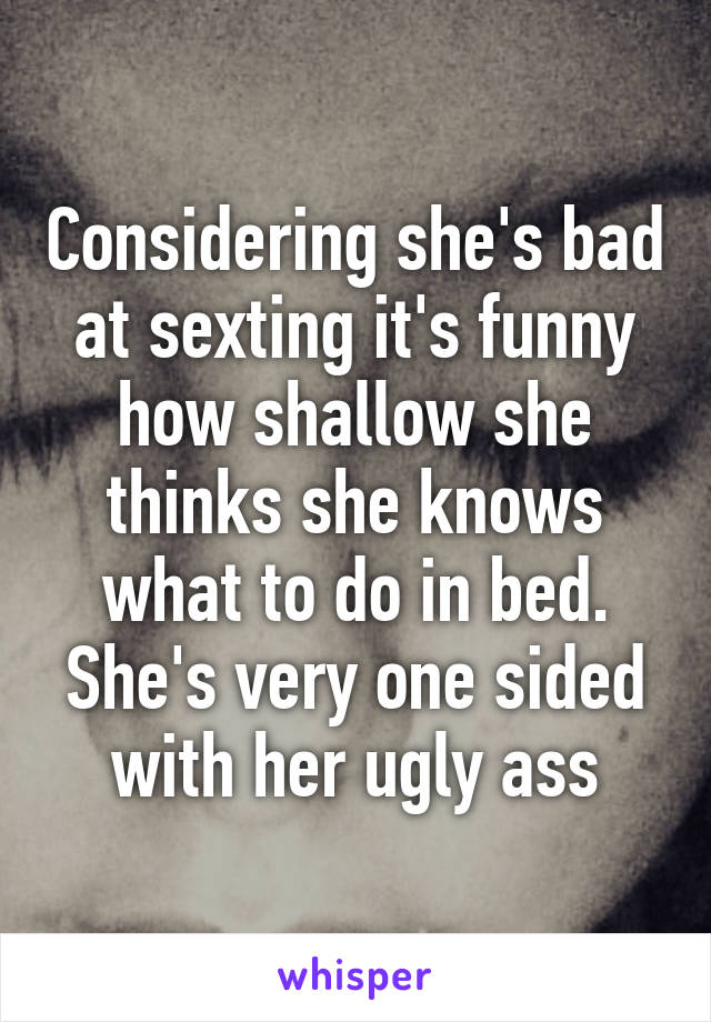 Considering she's bad at sexting it's funny how shallow she thinks she knows what to do in bed. She's very one sided with her ugly ass