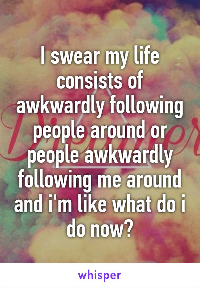 I swear my life consists of awkwardly following people around or people awkwardly following me around and i'm like what do i do now?