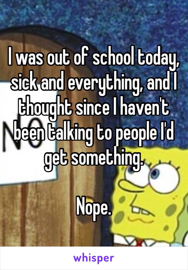 I was out of school today, sick and everything, and I thought since I haven't been talking to people I'd get something. 

Nope.