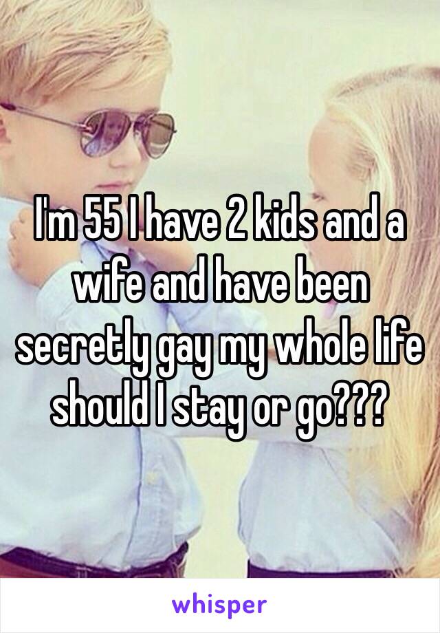 I'm 55 I have 2 kids and a wife and have been secretly gay my whole life should I stay or go???