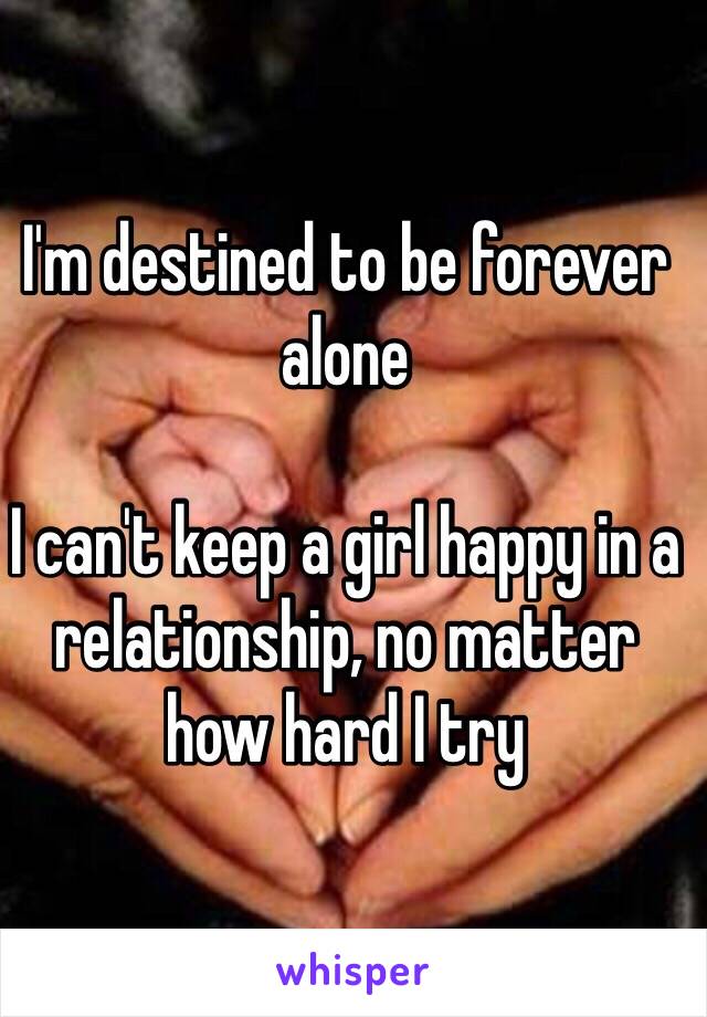 I'm destined to be forever alone 

I can't keep a girl happy in a relationship, no matter how hard I try 