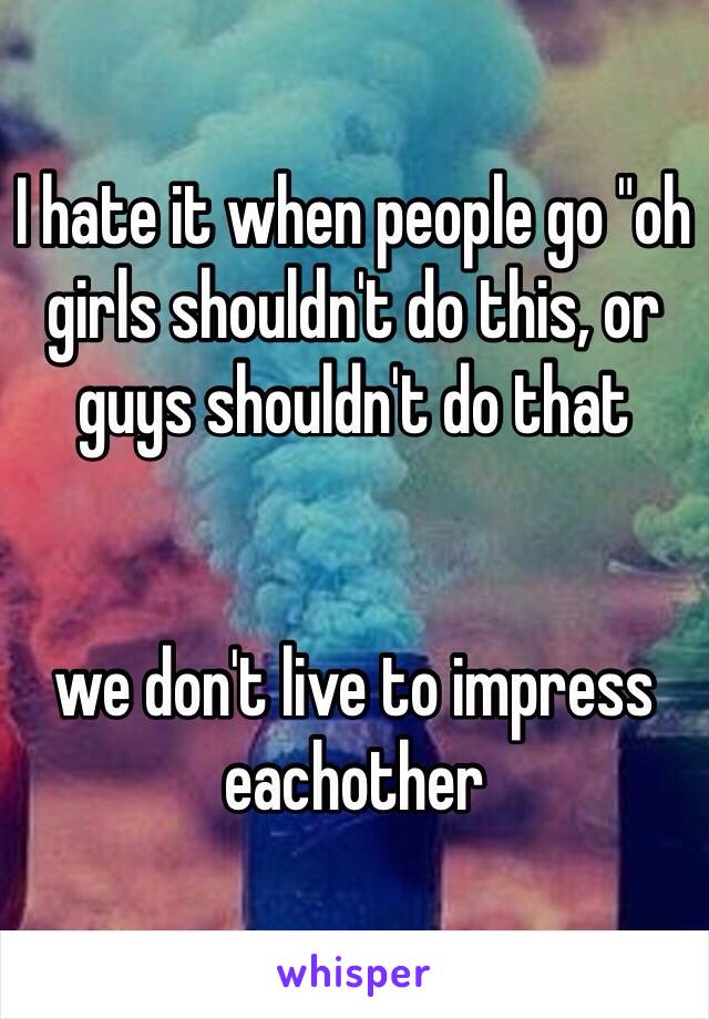 I hate it when people go "oh girls shouldn't do this, or guys shouldn't do that


we don't live to impress eachother