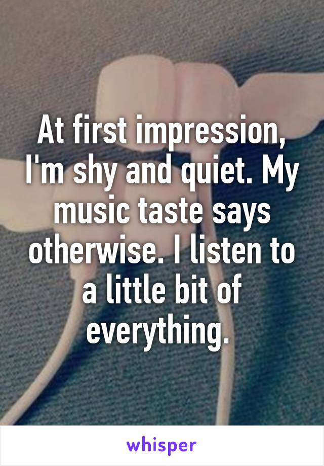 At first impression, I'm shy and quiet. My music taste says otherwise. I listen to a little bit of everything. 