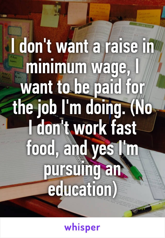 I don't want a raise in minimum wage, I want to be paid for the job I'm doing. (No I don't work fast food, and yes I'm pursuing an education)