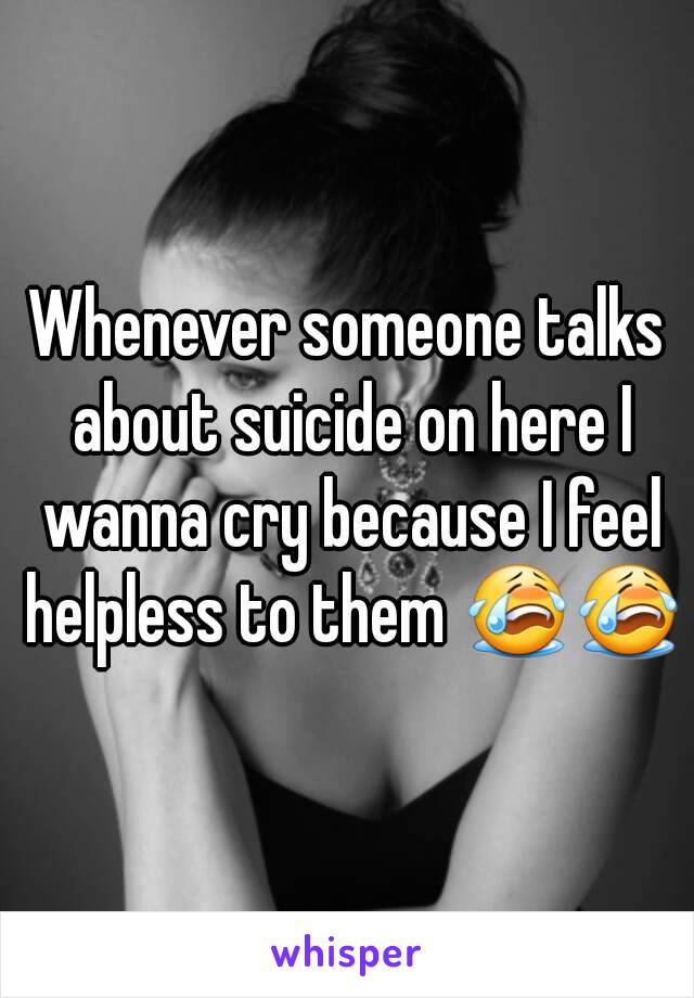 Whenever someone talks about suicide on here I wanna cry because I feel helpless to them 😭😭