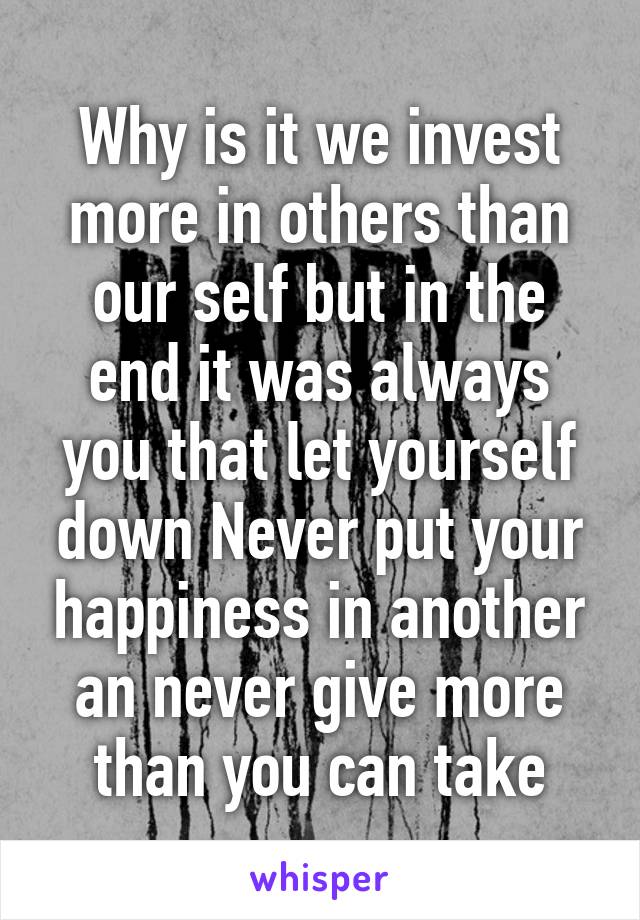 Why is it we invest more in others than our self but in the end it was always you that let yourself down Never put your happiness in another an never give more than you can take