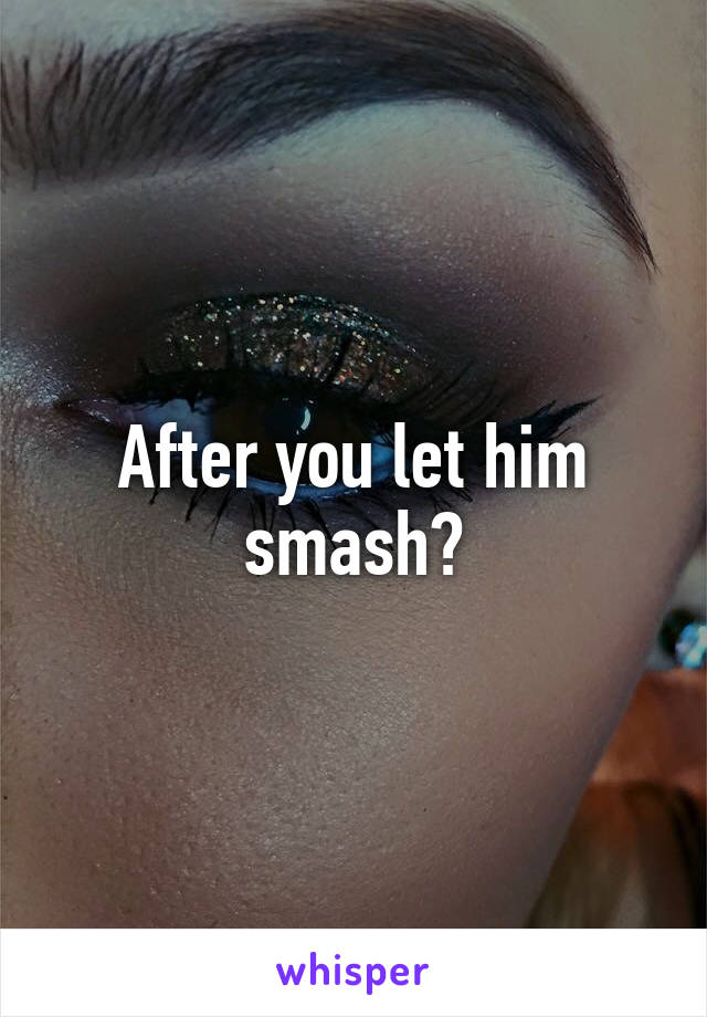 After you let him smash?