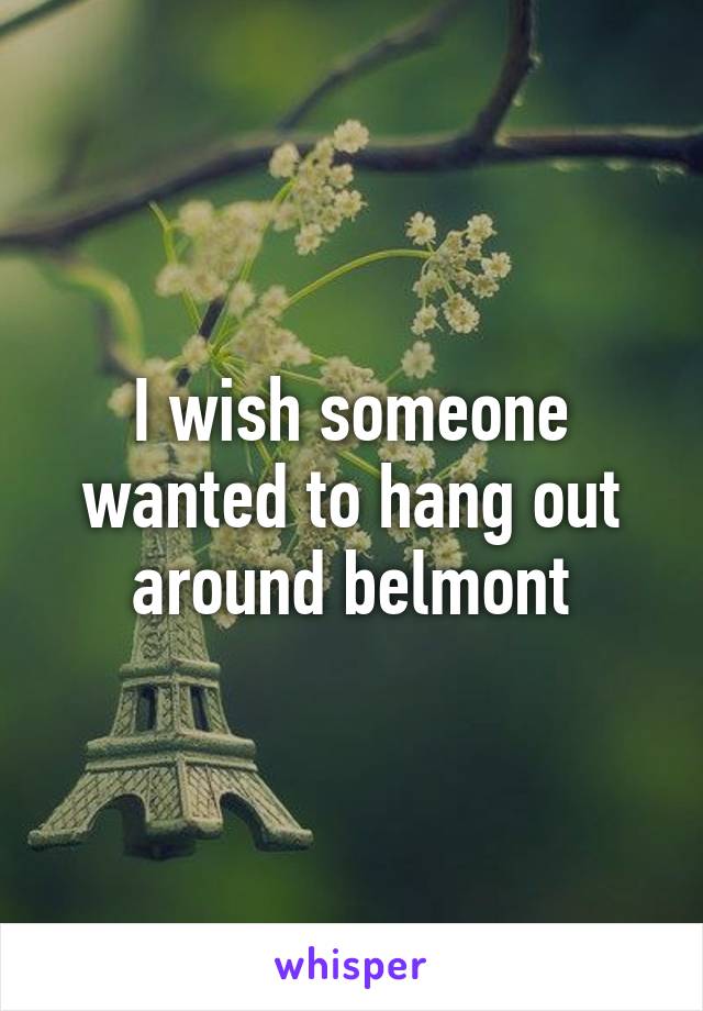 I wish someone wanted to hang out around belmont