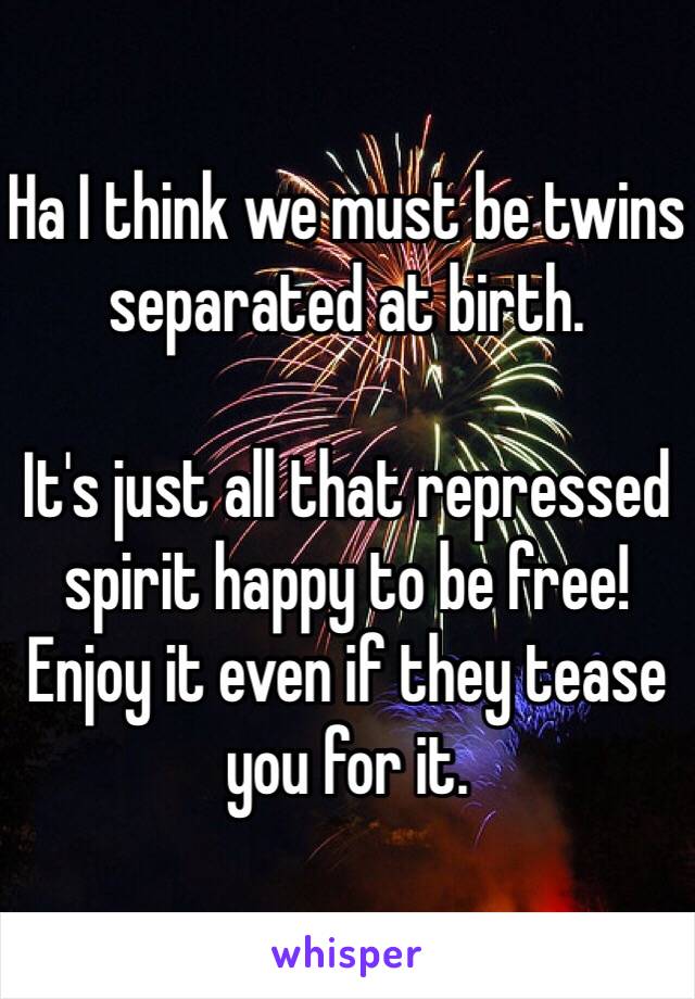 Ha I think we must be twins separated at birth. 

It's just all that repressed spirit happy to be free! Enjoy it even if they tease you for it. 