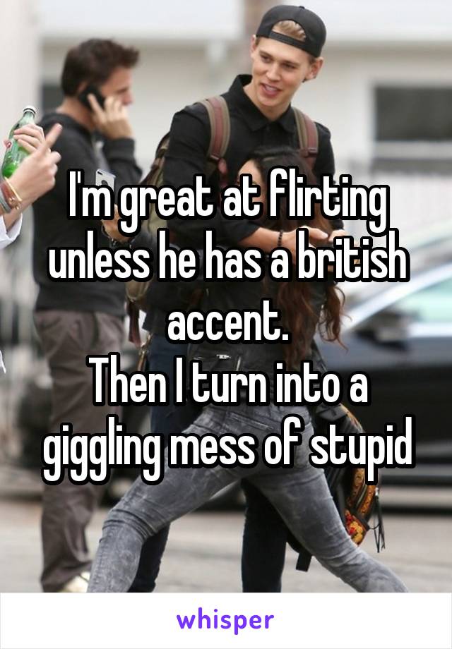 I'm great at flirting unless he has a british accent.
Then I turn into a giggling mess of stupid