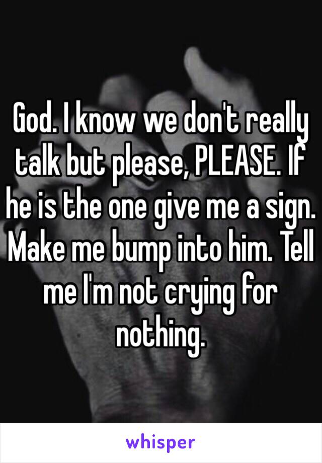 God. I know we don't really talk but please, PLEASE. If he is the one give me a sign. Make me bump into him. Tell me I'm not crying for nothing.