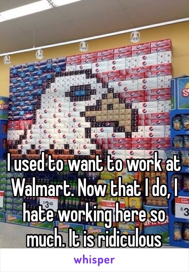 I used to want to work at Walmart. Now that I do, I hate working here so much. It is ridiculous