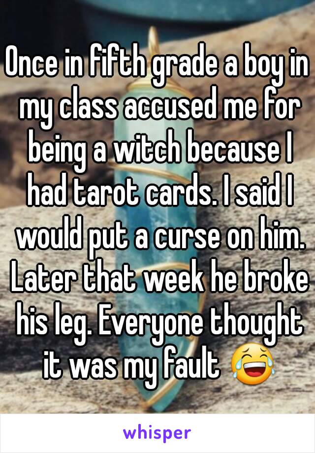 Once in fifth grade a boy in my class accused me for being a witch because I had tarot cards. I said I would put a curse on him. Later that week he broke his leg. Everyone thought it was my fault 😂