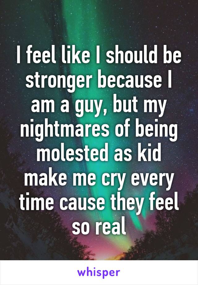 I feel like I should be stronger because I am a guy, but my nightmares of being molested as kid make me cry every time cause they feel so real