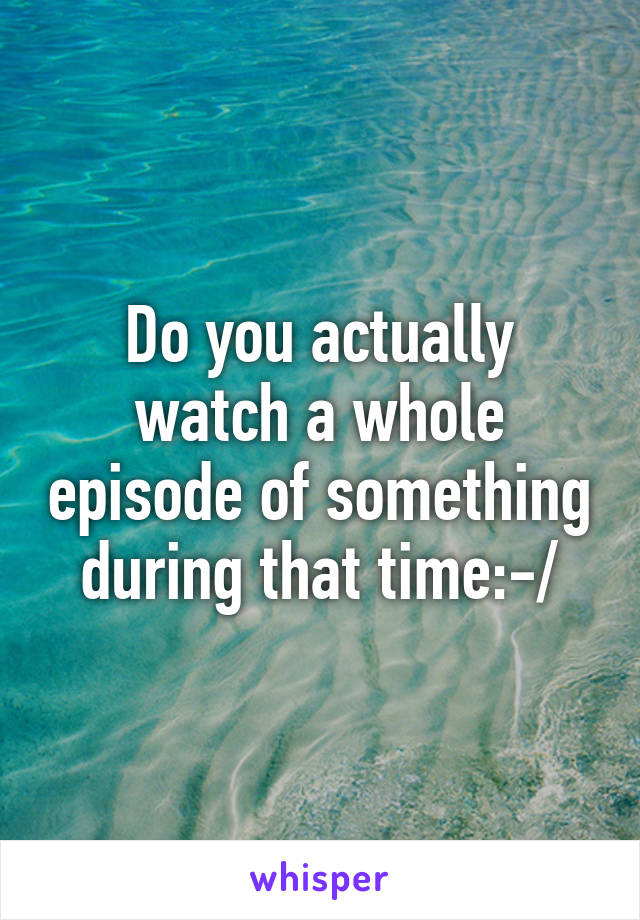 Do you actually watch a whole episode of something during that time:-/