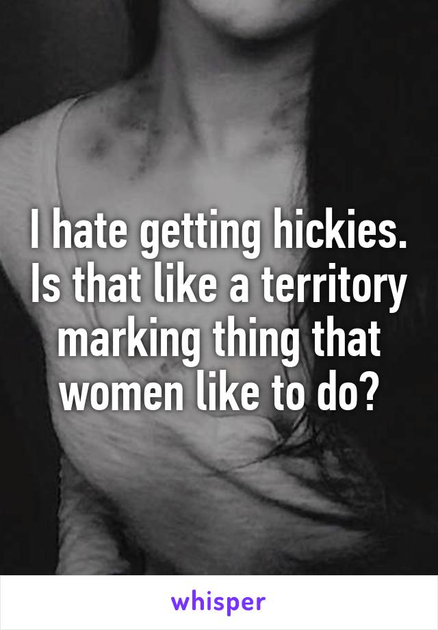 I hate getting hickies. Is that like a territory marking thing that women like to do?