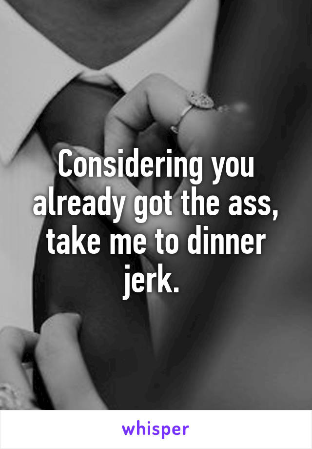 Considering you already got the ass, take me to dinner jerk. 