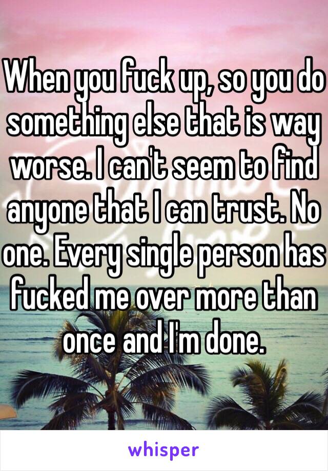 When you fuck up, so you do something else that is way worse. I can't seem to find anyone that I can trust. No one. Every single person has fucked me over more than once and I'm done. 