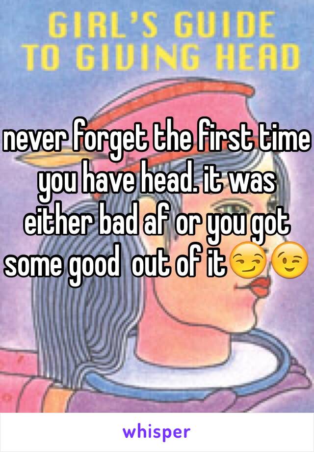 never forget the first time you have head. it was either bad af or you got some good  out of it😏😉