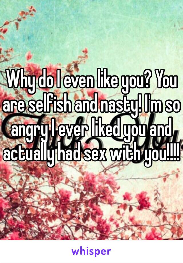 Why do I even like you? You are selfish and nasty! I'm so angry I ever liked you and actually had sex with you!!!!